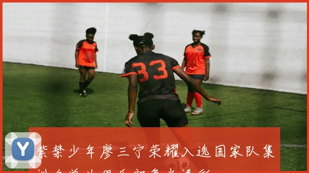 紫禁少年廖三宁荣耀入选国家队集训名单为俱乐部争光添彩