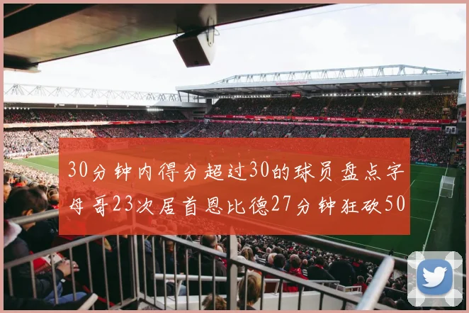 30分钟内得分超过30的球员盘点字母哥23次居首恩比德27分钟狂砍50分