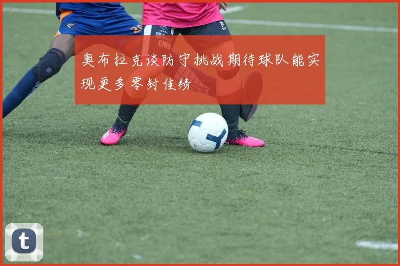 奥布拉克谈防守挑战期待球队能实现更多零封佳绩
