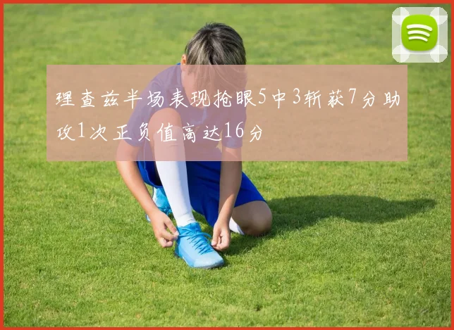 理查兹半场表现抢眼5中3斩获7分助攻1次正负值高达16分