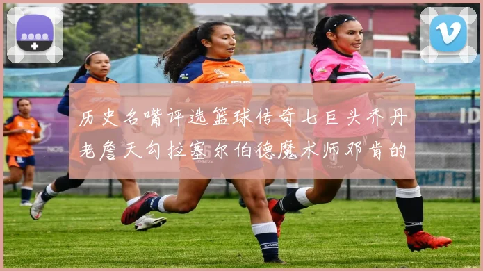 历史名嘴评选篮球传奇七巨头乔丹老詹天勾拉塞尔伯德魔术师邓肯的巅峰之路