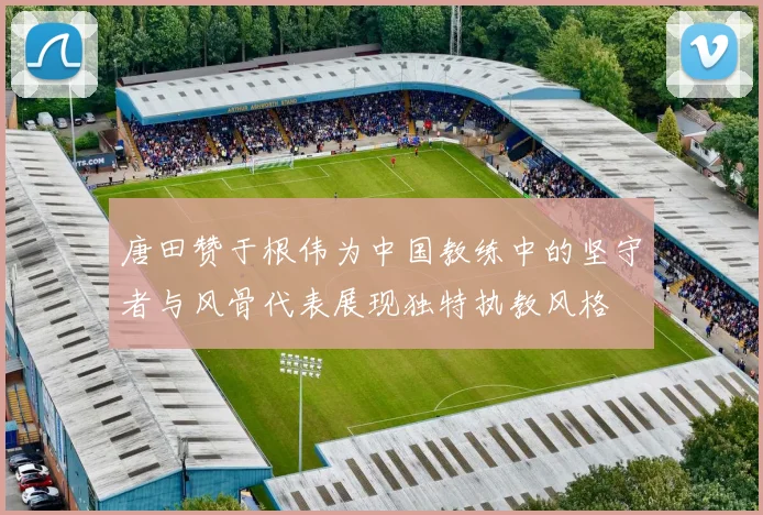 唐田赞于根伟为中国教练中的坚守者与风骨代表展现独特执教风格