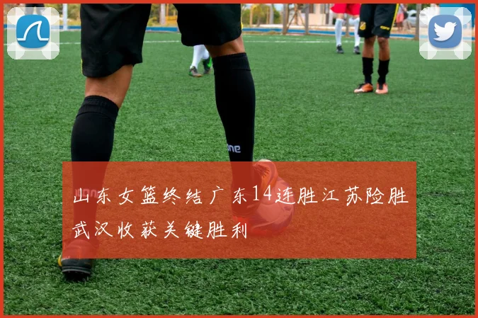 山东女篮终结广东14连胜江苏险胜武汉收获关键胜利