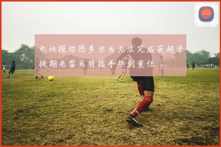 电讯报称图多尔或无法完成英超学徒期老雷或将接手热刺重任