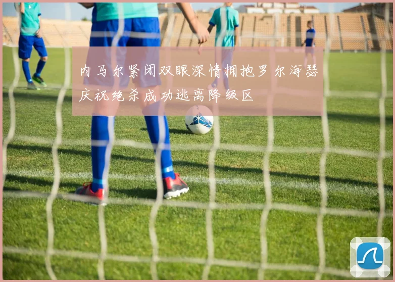 内马尔紧闭双眼深情拥抱罗尔海瑟庆祝绝杀成功逃离降级区
