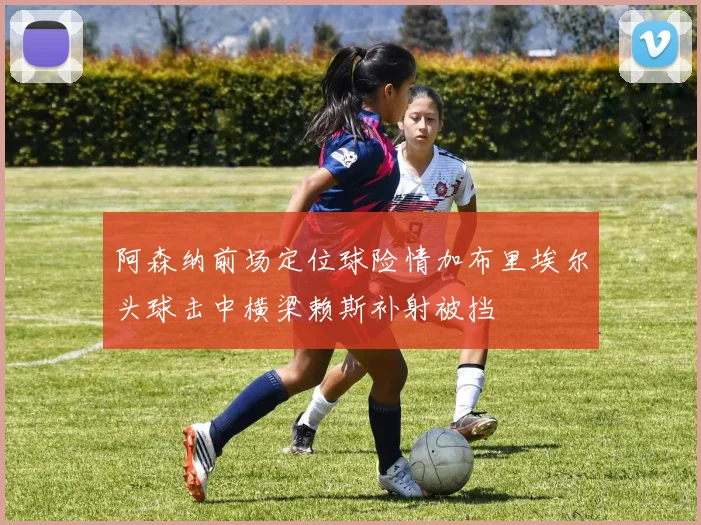 阿森纳前场定位球险情加布里埃尔头球击中横梁赖斯补射被挡