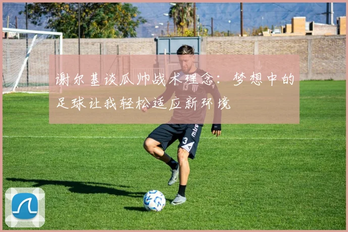谢尔基谈瓜帅战术理念：梦想中的足球让我轻松适应新环境
