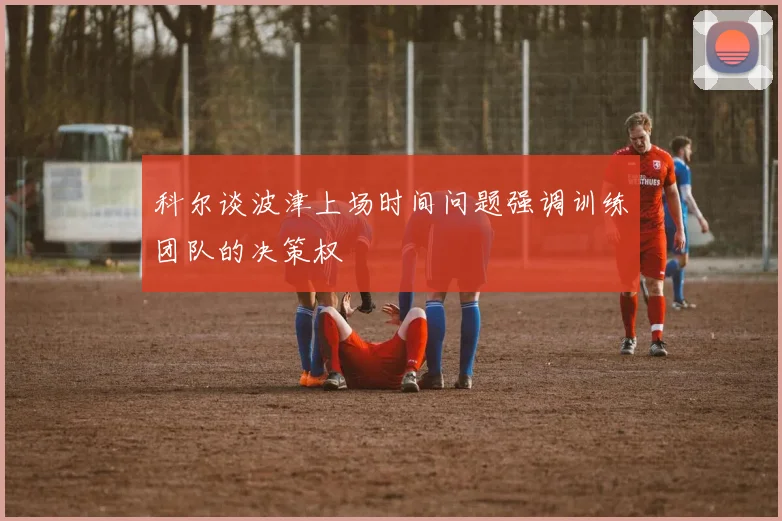 科尔谈波津上场时间问题强调训练团队的决策权