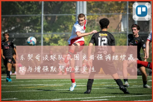 东契奇谈球队氛围良好强调继续赢球与增强默契的重要性