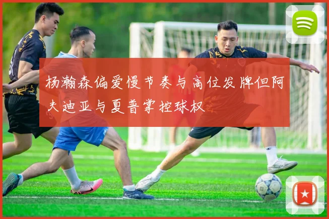 杨瀚森偏爱慢节奏与高位发牌但阿夫迪亚与夏普掌控球权