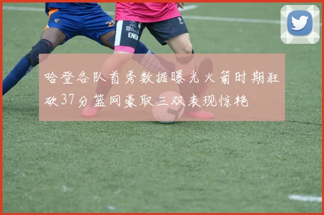 哈登各队首秀数据曝光火箭时期狂砍37分篮网豪取三双表现惊艳