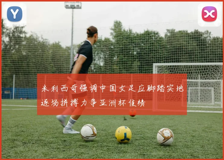 米利西奇强调中国女足应脚踏实地逐场拼搏力争亚洲杯佳绩