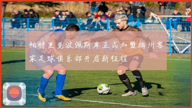 帕特里克波佩斯库正式加盟梅州客家足球俱乐部开启新征程