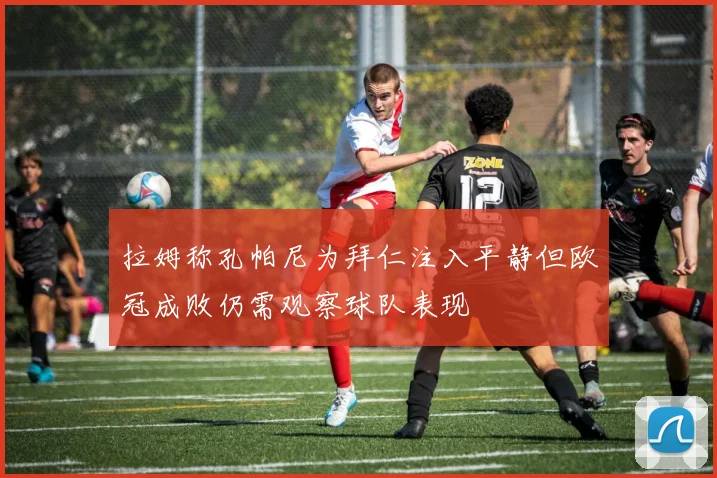 拉姆称孔帕尼为拜仁注入平静但欧冠成败仍需观察球队表现