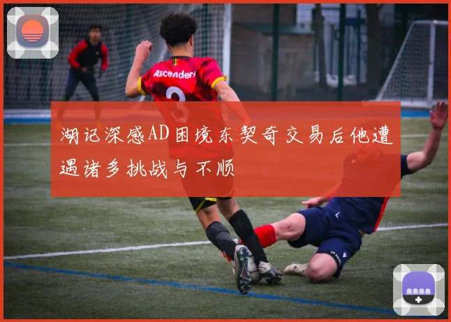 湖记深感AD困境东契奇交易后他遭遇诸多挑战与不顺