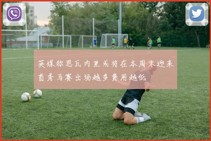 英媒称恩瓦内里或将在本周末迎来首秀马赛出场越多费用越低