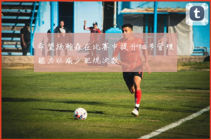 希望杨瀚森在比赛中提升细节管理能力以减少犯规次数