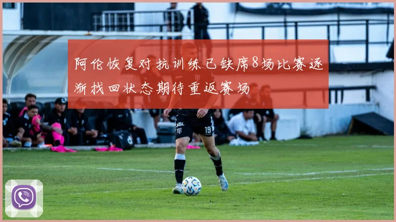 阿伦恢复对抗训练已缺席8场比赛逐渐找回状态期待重返赛场